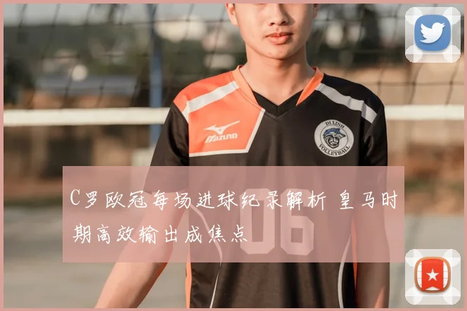 C罗欧冠每场进球纪录解析 皇马时期高效输出成焦点